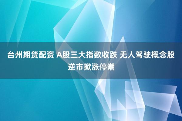 台州期货配资 A股三大指数收跌 无人驾驶概念股逆市掀涨停潮