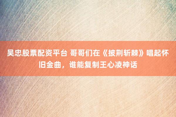 吴忠股票配资平台 哥哥们在《披荆斩棘》唱起怀旧金曲，谁能复制王心凌神话