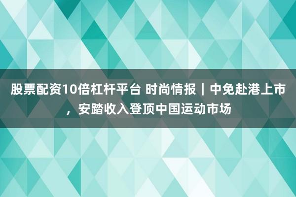 股票配资10倍杠杆平台 时尚情报｜中免赴港上市，安踏收入登顶中国运动市场