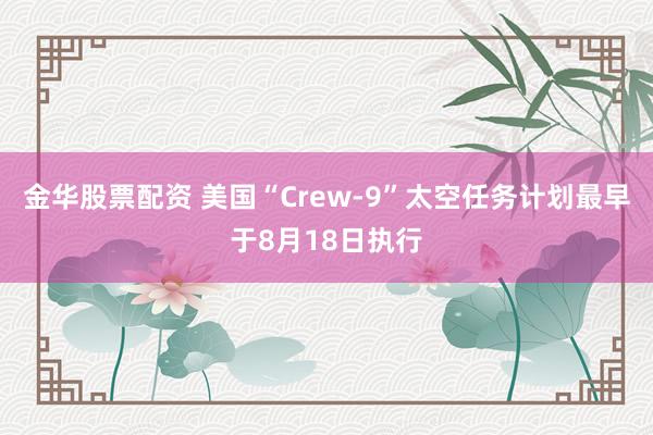 金华股票配资 美国“Crew-9”太空任务计划最早于8月18日执行