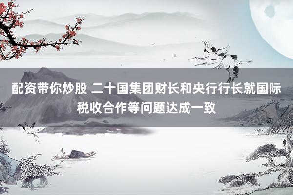 配资带你炒股 二十国集团财长和央行行长就国际税收合作等问题达成一致