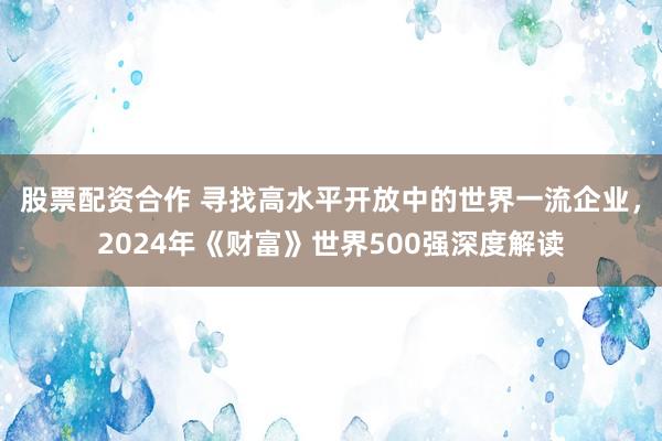 股票配资合作 寻找高水平开放中的世界一流企业，2024年《财富》世界500强深度解读