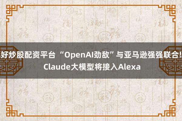 好炒股配资平台 “OpenAI劲敌”与亚马逊强强联合! Claude大模型将接入Alexa