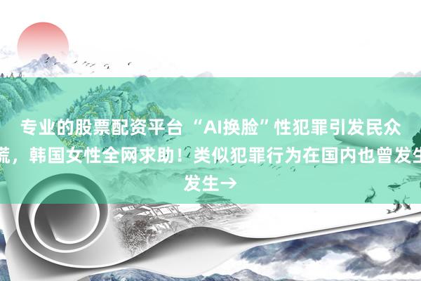 专业的股票配资平台 “AI换脸”性犯罪引发民众恐慌，韩国女性全网求助！类似犯罪行为在国内也曾发生→
