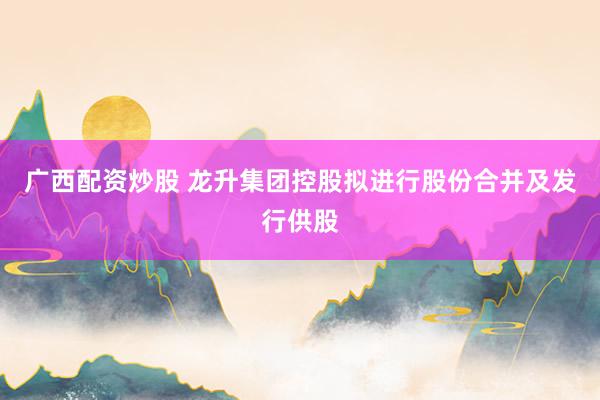广西配资炒股 龙升集团控股拟进行股份合并及发行供股