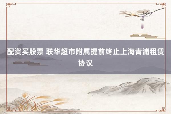 配资买股票 联华超市附属提前终止上海青浦租赁协议