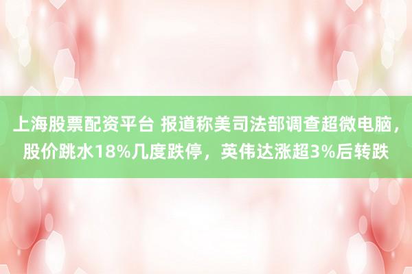 上海股票配资平台 报道称美司法部调查超微电脑，股价跳水18%几度跌停，英伟达涨超3%后转跌