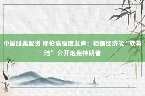 中国股票配资 耶伦高强度发声：相信经济能“软着陆” 公开炮轰特朗普