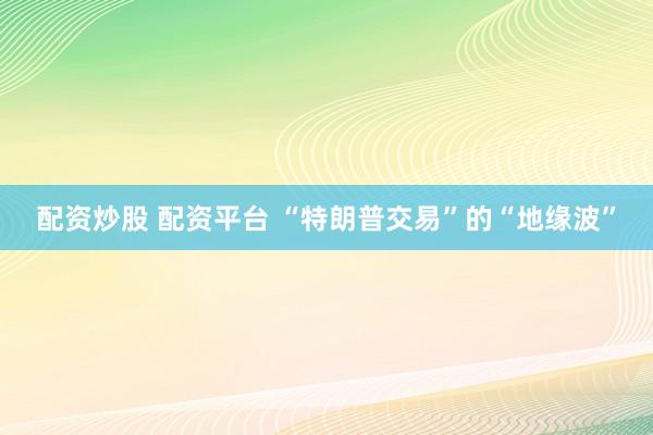 配资炒股 配资平台 “特朗普交易”的“地缘波”