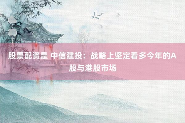 股票配资是 中信建投：战略上坚定看多今年的A股与港股市场