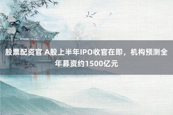 股票配资官 A股上半年IPO收官在即，机构预测全年募资约1500亿元