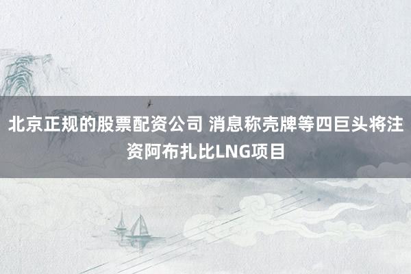 北京正规的股票配资公司 消息称壳牌等四巨头将注资阿布扎比LNG项目