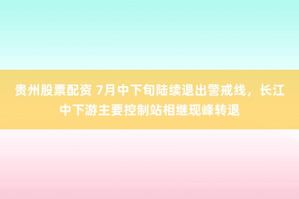 贵州股票配资 7月中下旬陆续退出警戒线，长江中下游主要控制站相继现峰转退