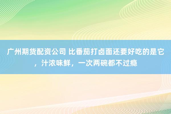 广州期货配资公司 比番茄打卤面还要好吃的是它，汁浓味鲜，一次两碗都不过瘾
