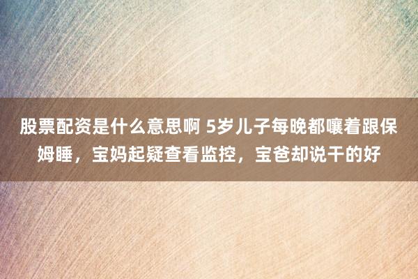 股票配资是什么意思啊 5岁儿子每晚都嚷着跟保姆睡，宝妈起疑查看监控，宝爸却说干的好