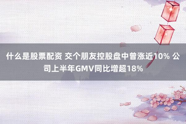 什么是股票配资 交个朋友控股盘中曾涨近10% 公司上半年GMV同比增超18%