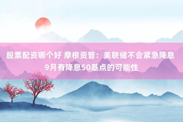 股票配资哪个好 摩根资管：美联储不会紧急降息 9月有降息50基点的可能性