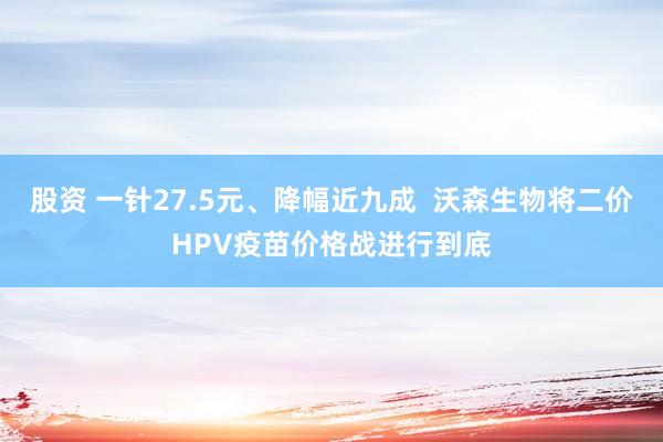 股资 一针27.5元、降幅近九成  沃森生物将二价HPV疫苗价格战进行到底
