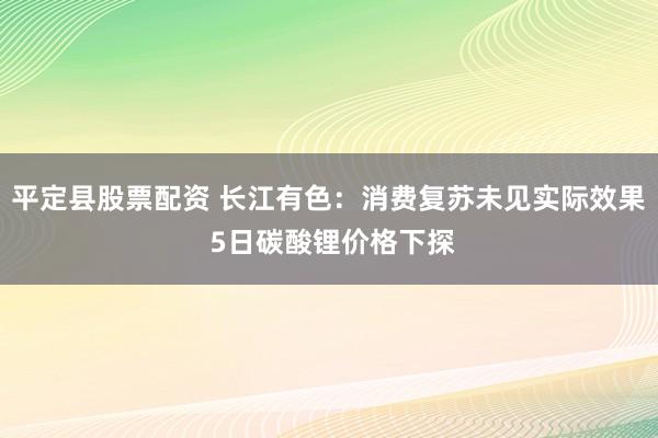 平定县股票配资 长江有色：消费复苏未见实际效果 5日碳酸锂价格下探