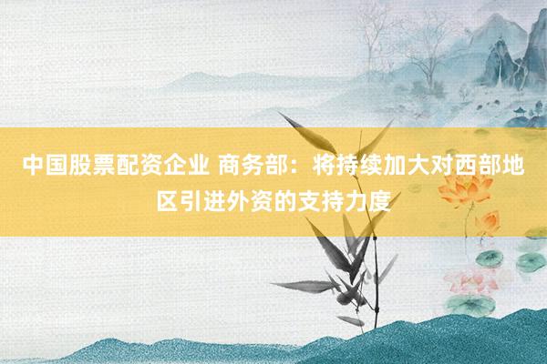 中国股票配资企业 商务部：将持续加大对西部地区引进外资的支持力度