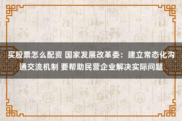 买股票怎么配资 国家发展改革委：建立常态化沟通交流机制 要帮助民营企业解决实际问题
