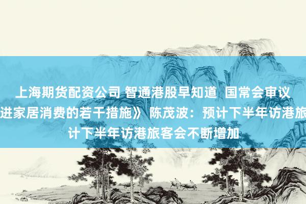 上海期货配资公司 智通港股早知道  国常会审议通过《关于促进家居消费的若干措施》 陈茂波：预计下半年访港旅客会不断增加