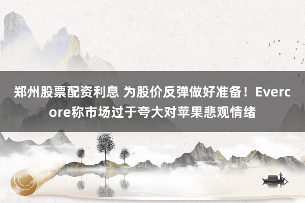 郑州股票配资利息 为股价反弹做好准备！Evercore称市场过于夸大对苹果悲观情绪
