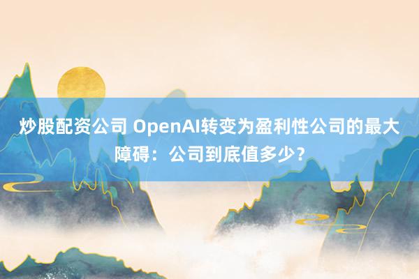 炒股配资公司 OpenAI转变为盈利性公司的最大障碍：公司到底值多少？