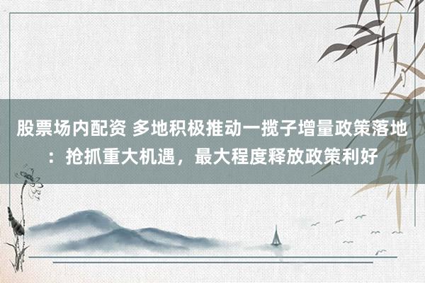 股票场内配资 多地积极推动一揽子增量政策落地：抢抓重大机遇，最大程度释放政策利好