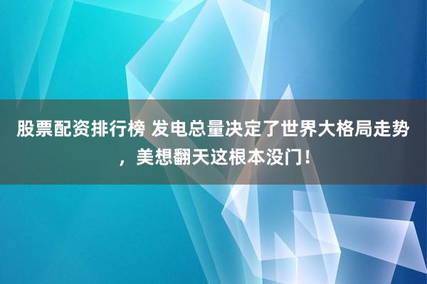 股票配资排行榜 发电总量决定了世界大格局走势，美想翻天这根本没门！