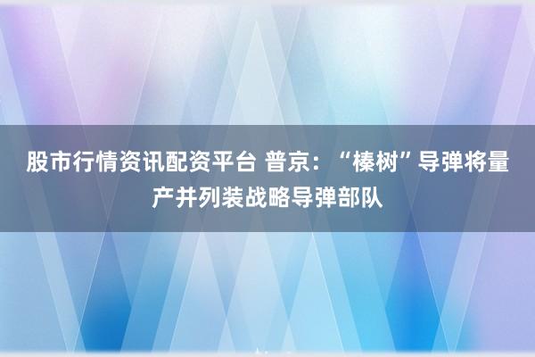 股市行情资讯配资平台 普京：“榛树”导弹将量产并列装战略导弹部队