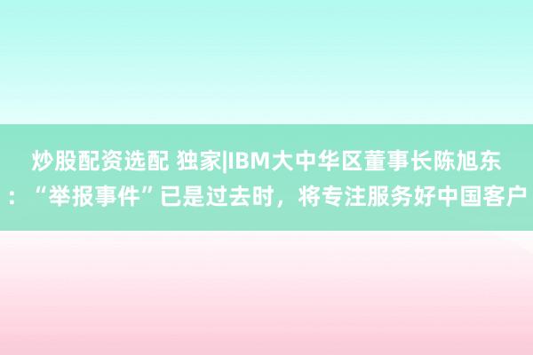 炒股配资选配 独家|IBM大中华区董事长陈旭东：“举报事件”已是过去时，将专注服务好中国客户
