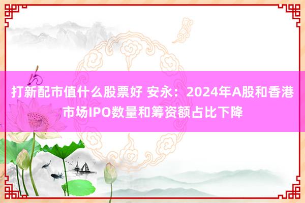 打新配市值什么股票好 安永：2024年A股和香港市场IPO数量和筹资额占比下降