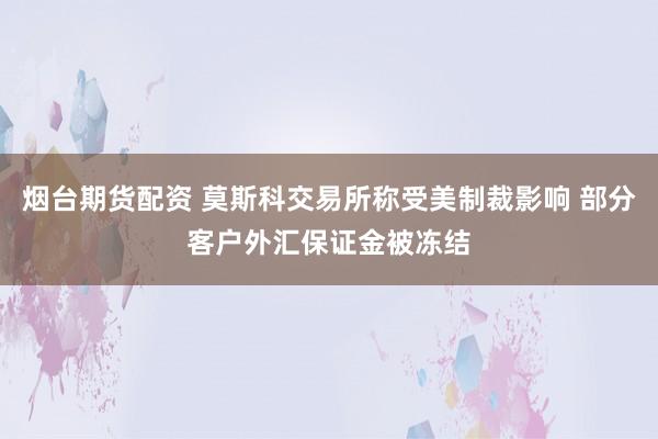 烟台期货配资 莫斯科交易所称受美制裁影响 部分客户外汇保证金被冻结