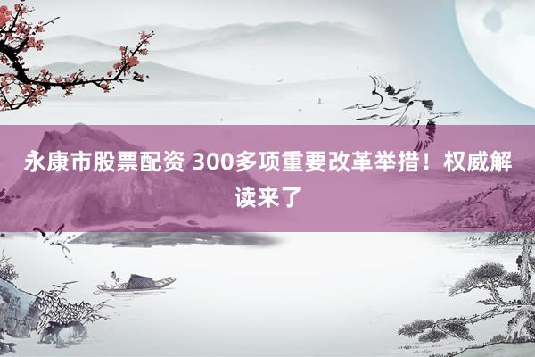 永康市股票配资 300多项重要改革举措！权威解读来了