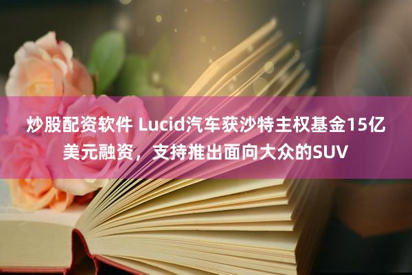 炒股配资软件 Lucid汽车获沙特主权基金15亿美元融资，支持推出面向大众的SUV