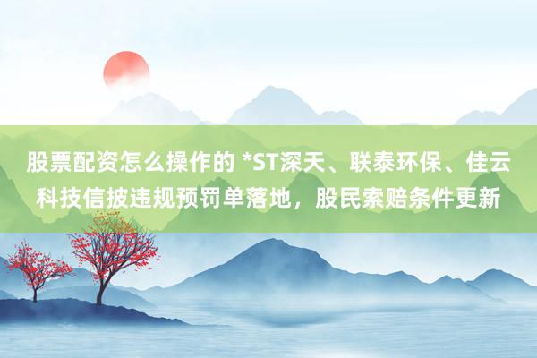 股票配资怎么操作的 *ST深天、联泰环保、佳云科技信披违规预罚单落地，股民索赔条件更新
