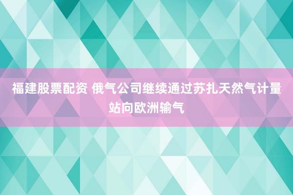 福建股票配资 俄气公司继续通过苏扎天然气计量站向欧洲输气