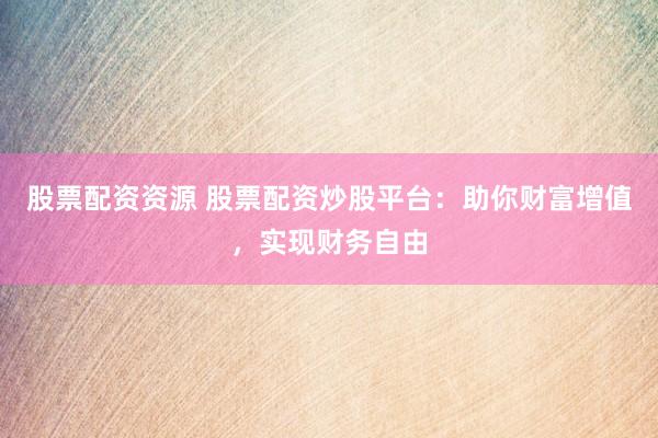 股票配资资源 股票配资炒股平台：助你财富增值，实现财务自由