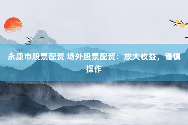 永康市股票配资 场外股票配资：放大收益，谨慎操作