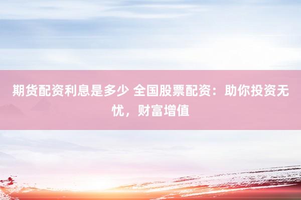 期货配资利息是多少 全国股票配资：助你投资无忧，财富增值
