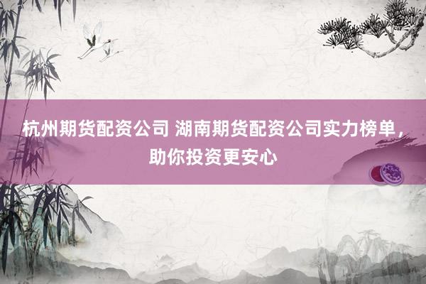 杭州期货配资公司 湖南期货配资公司实力榜单，助你投资更安心