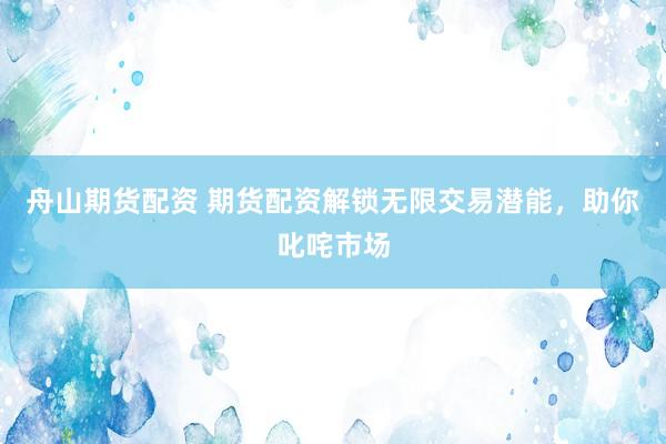 舟山期货配资 期货配资解锁无限交易潜能，助你叱咤市场