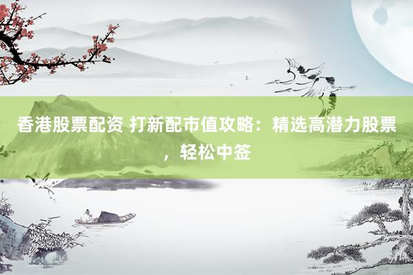 香港股票配资 打新配市值攻略：精选高潜力股票，轻松中签