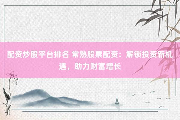 配资炒股平台排名 常熟股票配资：解锁投资新机遇，助力财富增长
