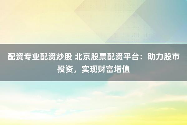 配资专业配资炒股 北京股票配资平台：助力股市投资，实现财富增值