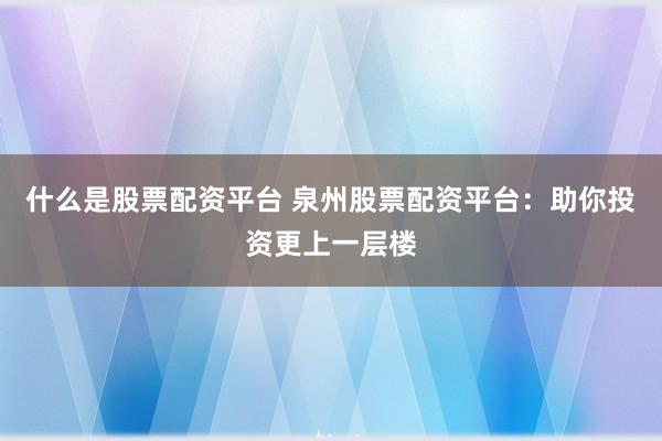什么是股票配资平台 泉州股票配资平台：助你投资更上一层楼