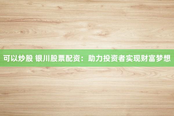 可以炒股 银川股票配资：助力投资者实现财富梦想