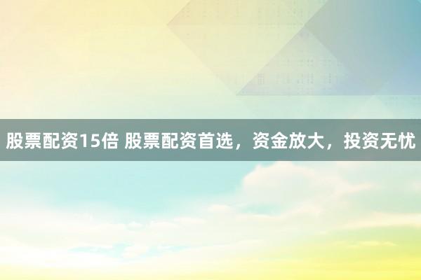 股票配资15倍 股票配资首选，资金放大，投资无忧