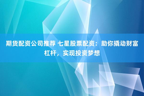 期货配资公司推荐 七星股票配资：助你撬动财富杠杆，实现投资梦想